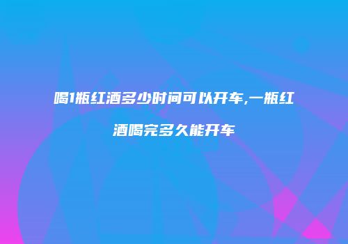 喝1瓶红酒多少时间可以开车,一瓶红酒喝完多久能开车