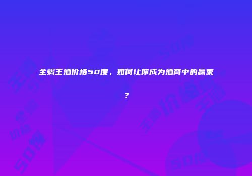 全蝎王酒价格50度，如何让你成为酒商中的赢家？
