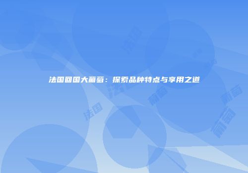 法国回国大葡萄：探索品种特点与享用之道