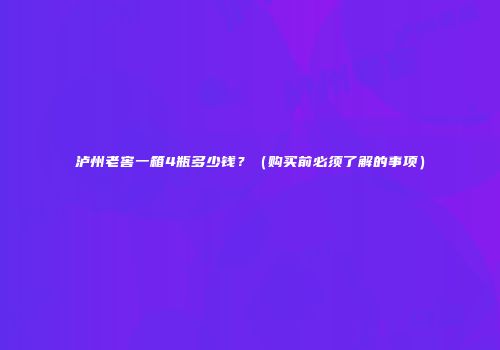 泸州老窖一箱4瓶多少钱？（购买前必须了解的事项）