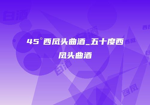 45°西凤头曲酒_五十度西凤头曲酒