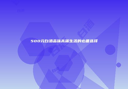500元白酒品味高端生活的必备选择