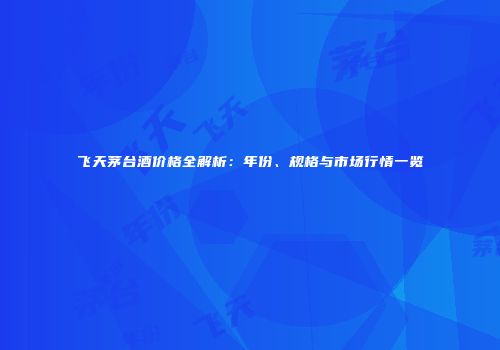 飞天茅台酒价格全解析：年份、规格与市场行情一览