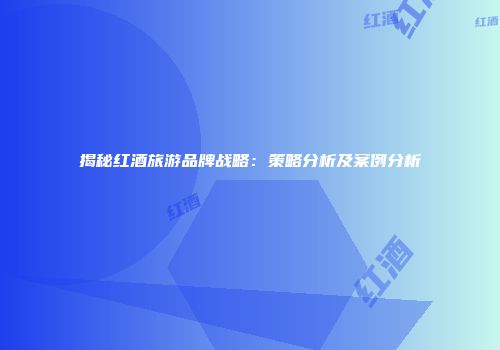 揭秘红酒旅游品牌战略：策略分析及案例分析