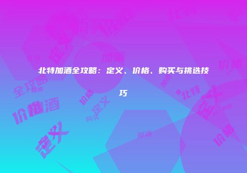 北特加酒全攻略：定义、价格、购买与挑选技巧