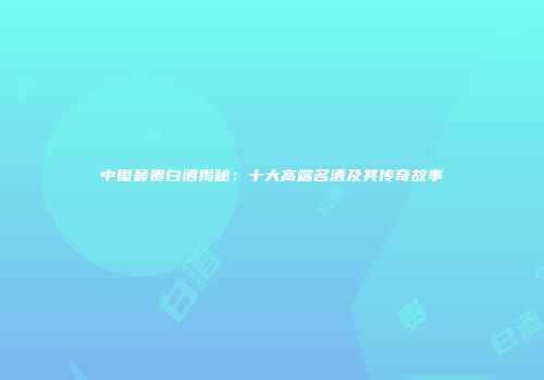 中国最贵白酒揭秘：十大高端名酒及其传奇故事
