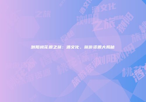 浏阳桃花源之旅：酒文化、旅游资源大揭秘