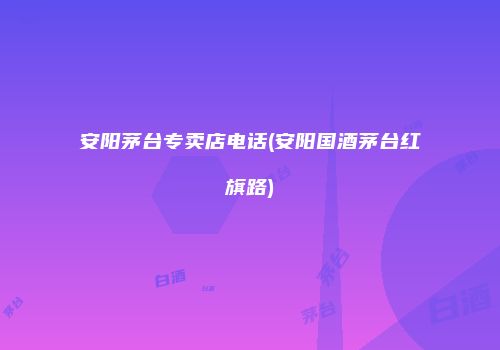 安阳茅台专卖店电话(安阳国酒茅台红旗路)
