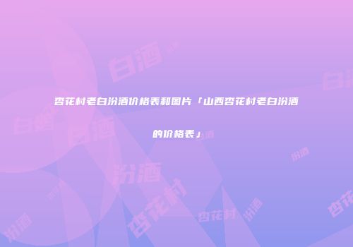 杏花村老白汾酒价格表和图片「山西杏花村老白汾酒的价格表」