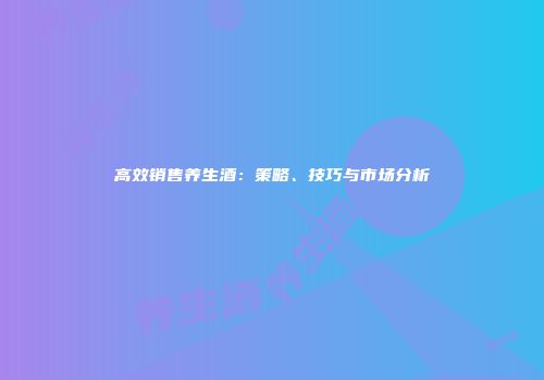 高效销售养生酒：策略、技巧与市场分析