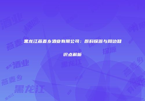 黑龙江燕麦乡酒业有限公司：原料探源与周边知识点解析