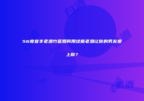 56度宜丰老酒竹篮如何用这瓶老酒让你的男友爱上你？