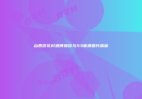 山西杏花村酒博物馆与53度酒图片探秘