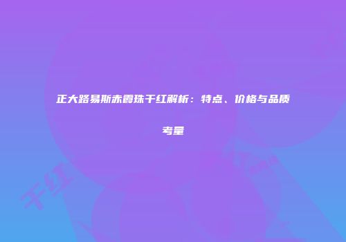 正大路易斯赤霞珠干红解析：特点、价格与品质考量