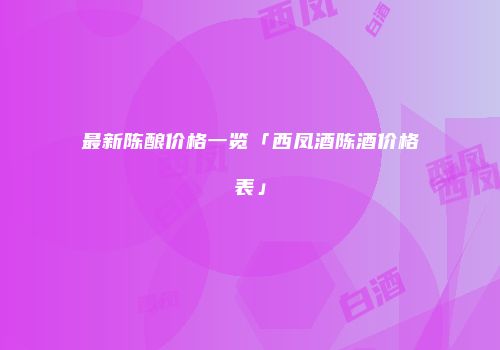 最新陈酿价格一览「西凤酒陈酒价格表」