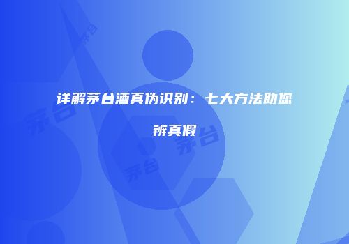 详解茅台酒真伪识别：七大方法助您辨真假