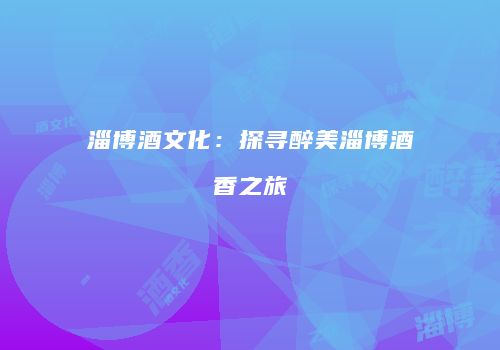 淄博酒文化：探寻醉美淄博酒香之旅