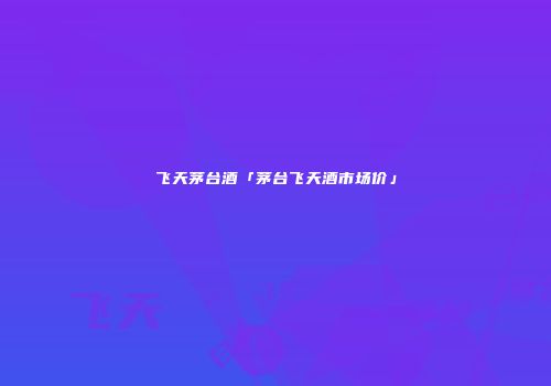 飞天茅台酒「茅台飞天酒市场价」
