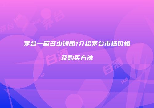 茅台一箱多少钱瓶?介绍茅台市场价格及购买方法