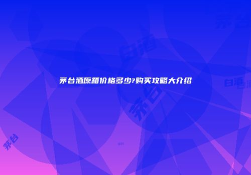 茅台酒原箱价格多少?购买攻略大介绍