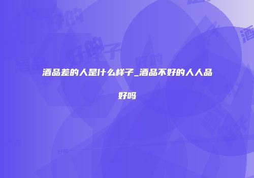 酒品差的人是什么样子_酒品不好的人人品好吗