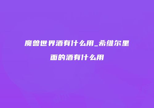魔兽世界酒有什么用_希维尔里面的酒有什么用