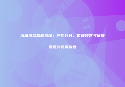 法国酒品高端揭秘：产区划分、传统技艺与优质葡萄的完美融合