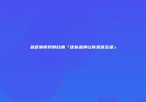 品尝湖南好的白酒「这些品牌让你流连忘返」