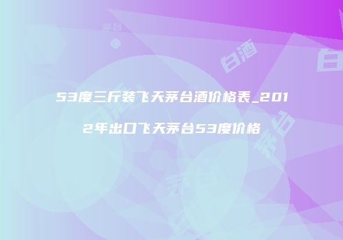 53度三斤装飞天茅台酒价格表_2012年出口飞天茅台53度价格