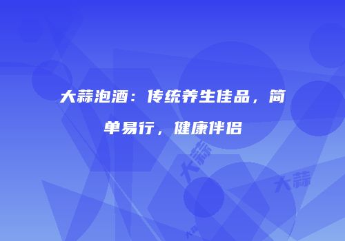 大蒜泡酒：传统养生佳品，简单易行，健康伴侣