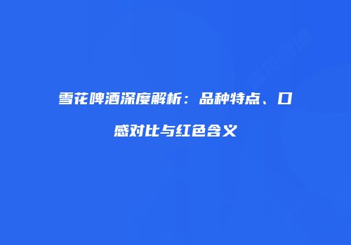 雪花啤酒深度解析：品种特点、口感对比与红色含义