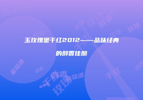 玉玫瑰堡干红2012——品味经典的醇香佳酿