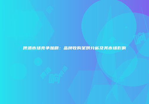 啤酒市场竞争加剧：品牌收购案例分析及其市场影响