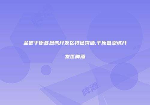 品尝平原县恩城开发区特色啤酒,平原县恩城开发区啤酒