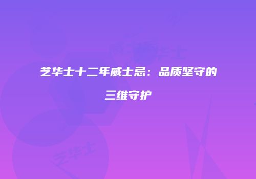 芝华士十二年威士忌：品质坚守的三维守护