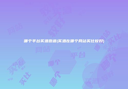 哪个平台买酒靠谱(买酒在哪个网站买比较好)