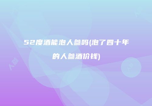 52度酒能泡人参吗(泡了四十年的人参酒价钱)