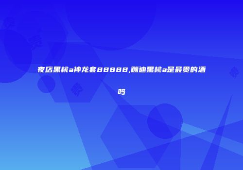 夜店黑桃a神龙套88888,蹦迪黑桃a是最贵的酒吗