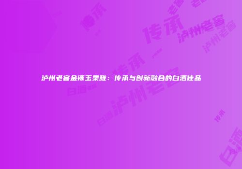 泸州老窖金镶玉柔雅：传承与创新融合的白酒佳品