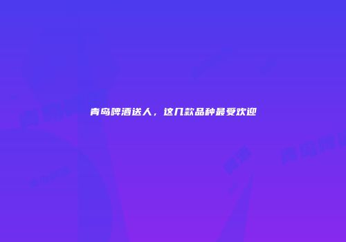 青岛啤酒送人，这几款品种最受欢迎