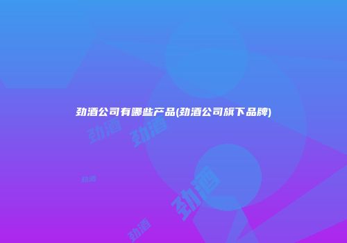 劲酒公司有哪些产品(劲酒公司旗下品牌)