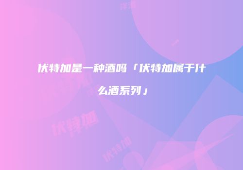 伏特加是一种酒吗「伏特加属于什么酒系列」