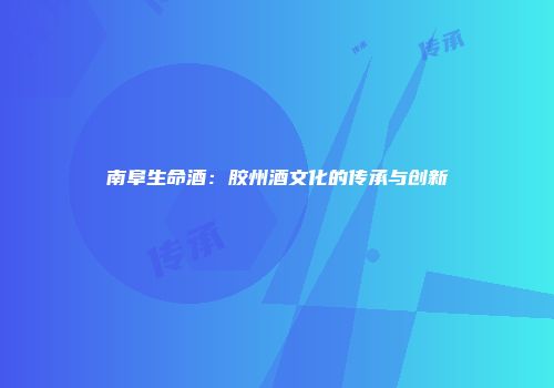 南阜生命酒：胶州酒文化的传承与创新