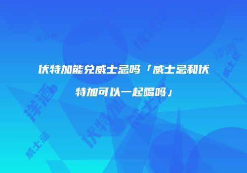 伏特加能兑威士忌吗「威士忌和伏特加可以一起喝吗」