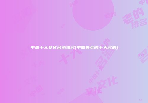 中国十大文化名酒排名(中国最老的十大名酒)