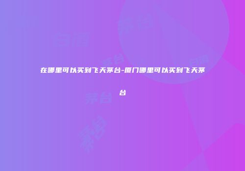 在哪里可以买到飞天茅台-厦门哪里可以买到飞天茅台