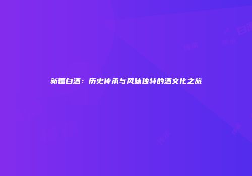 新疆白酒：历史传承与风味独特的酒文化之旅
