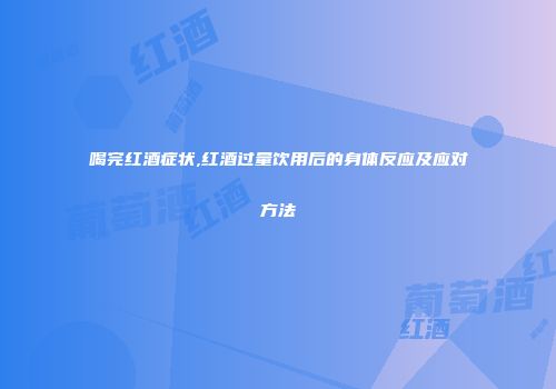 喝完红酒症状,红酒过量饮用后的身体反应及应对方法