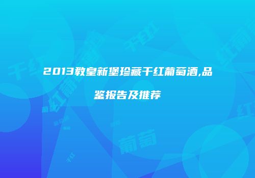2013教皇新堡珍藏干红葡萄酒,品鉴报告及推荐