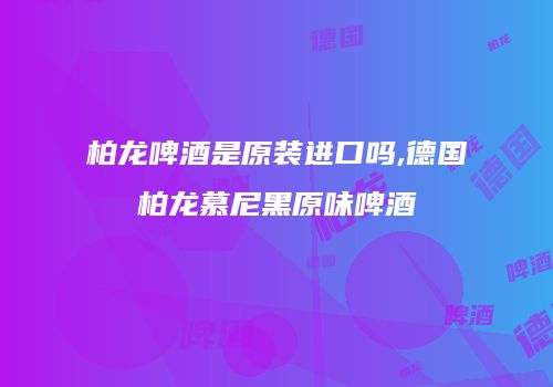 柏龙啤酒是原装进口吗,德国柏龙慕尼黑原味啤酒